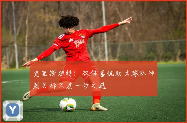 克里斯坦特：双倍喜悦助力球队冲刺目标只差一步之遥
