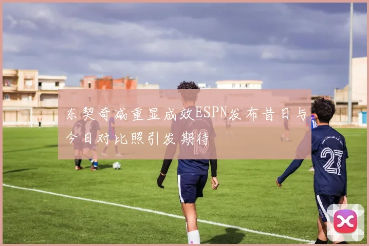 东契奇减重显成效ESPN发布昔日与今日对比照引发期待