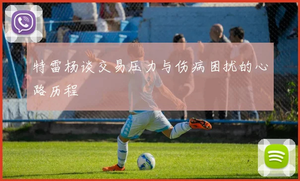 特雷杨谈交易压力与伤病困扰的心路历程