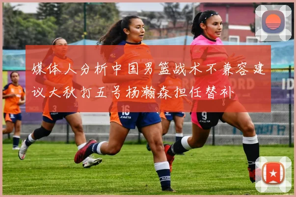媒体人分析中国男篮战术不兼容建议大秋打五号杨瀚森担任替补