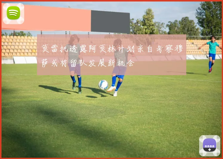 莫雷托透露阿莫林计划亲自考察穆萨或将留队发展新机会