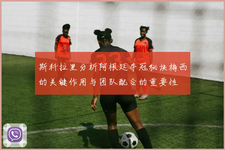 斯科拉里分析阿根廷夺冠秘诀梅西的关键作用与团队配合的重要性