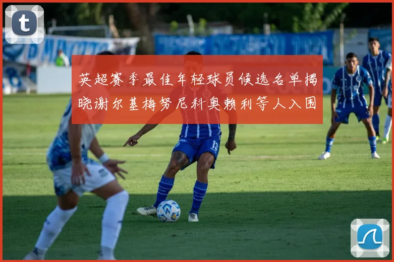 英超赛季最佳年轻球员候选名单揭晓谢尔基梅努尼科奥赖利等人入围