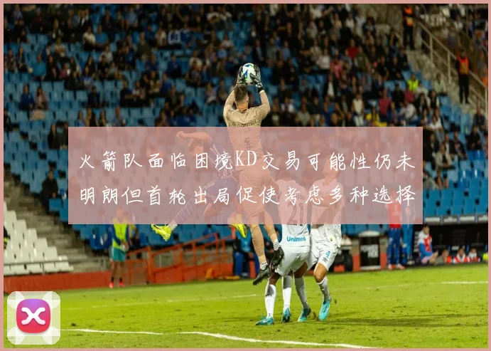 火箭队面临困境KD交易可能性仍未明朗但首轮出局促使考虑多种选择