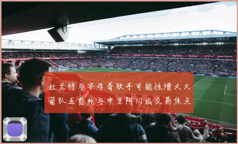 杜兰特与字母哥联手可能性增大火箭队五首轮与申京阿门成交易焦点