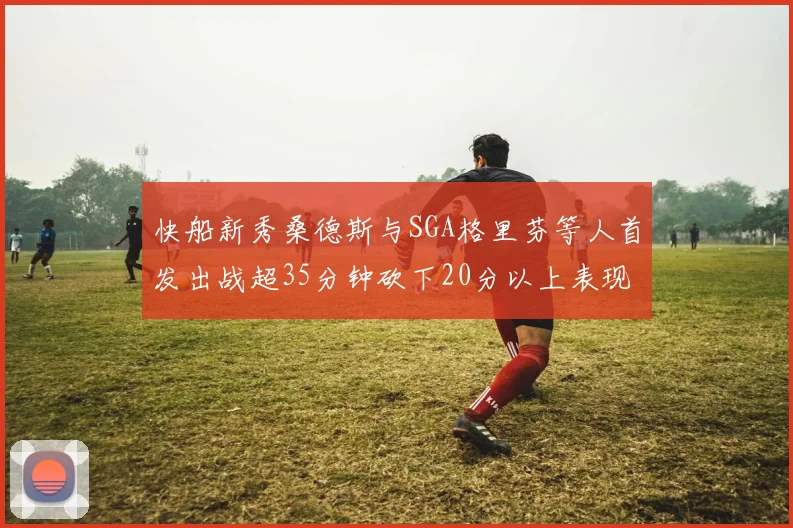 快船新秀桑德斯与SGA格里芬等人首发出战超35分钟砍下20分以上表现亮眼