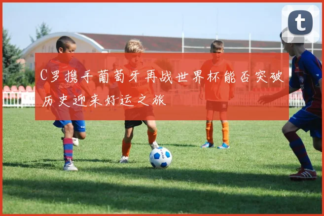 C罗携手葡萄牙再战世界杯能否突破历史迎来好运之旅