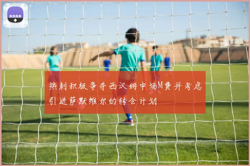 热刺积极争夺西汉姆中场M费并考虑引进萨默维尔的转会计划