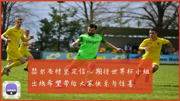 瑟尔洛特坚定信心期待世界杯小组出线希望带给大家快乐与惊喜