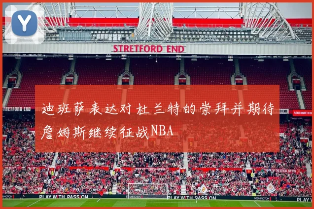迪班萨表达对杜兰特的崇拜并期待詹姆斯继续征战NBA