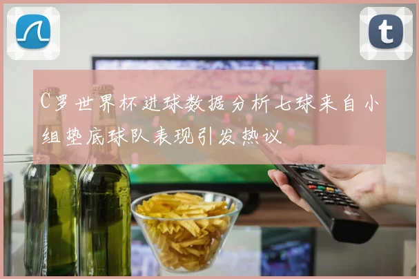 C罗世界杯进球数据分析七球来自小组垫底球队表现引发热议