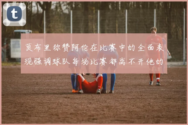 莫布里称赞阿伦在比赛中的全面表现强调球队每场比赛都离不开他的贡献