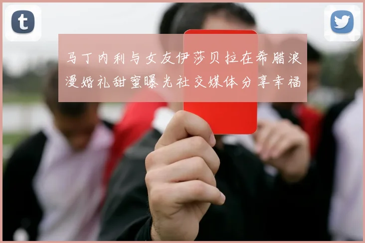 马丁内利与女友伊莎贝拉在希腊浪漫婚礼甜蜜曝光社交媒体分享幸福瞬间