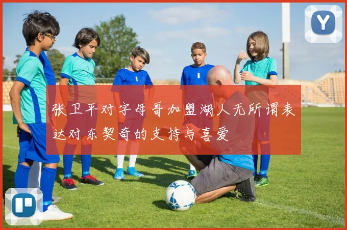 张卫平对字母哥加盟湖人无所谓表达对东契奇的支持与喜爱