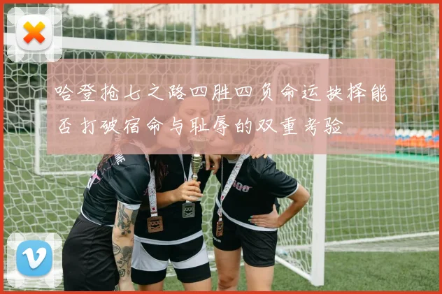 哈登抢七之路四胜四负命运抉择能否打破宿命与耻辱的双重考验