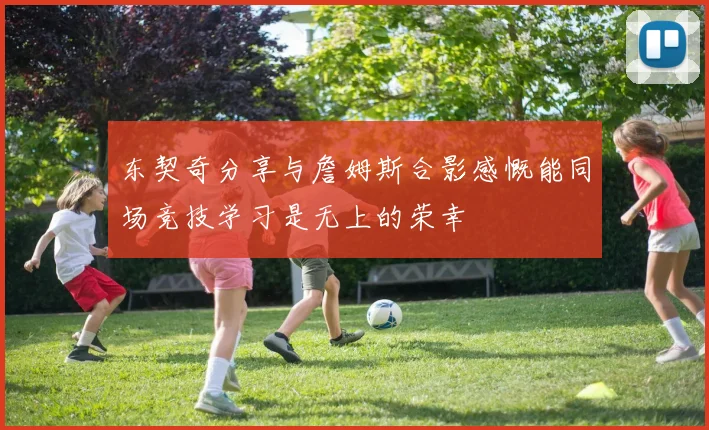 东契奇分享与詹姆斯合影感慨能同场竞技学习是无上的荣幸