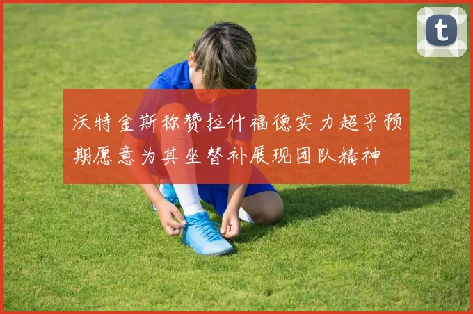 沃特金斯称赞拉什福德实力超乎预期愿意为其坐替补展现团队精神