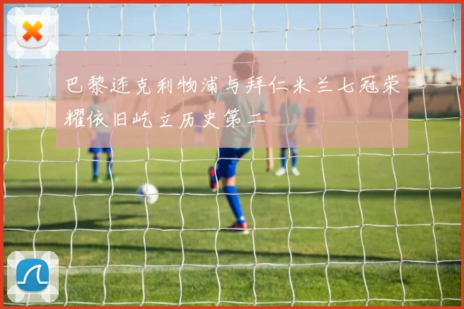 巴黎连克利物浦与拜仁米兰七冠荣耀依旧屹立历史第二