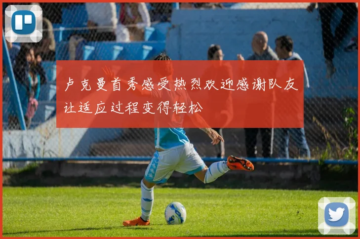 卢克曼首秀感受热烈欢迎感谢队友让适应过程变得轻松