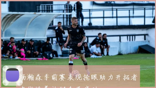 杨瀚森季前赛表现抢眼助力开拓者内线培养计划全面启动
