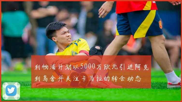 利物浦计划以5000万欧元引进阿克利乌舍并关注卡马拉的转会动态