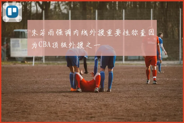 朱芳雨强调内线外援重要性称奎因为CBA顶级外援之一