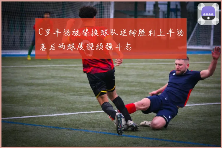 C罗半场被替换球队逆转胜利上半场落后两球展现顽强斗志