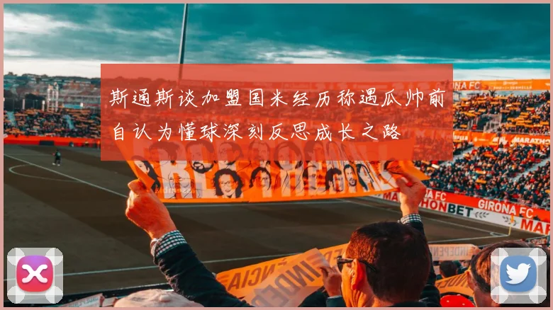 斯通斯谈加盟国米经历称遇瓜帅前自认为懂球深刻反思成长之路